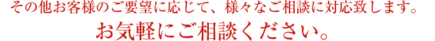 その他お客様のご要望に応じて、様々なご相談に対応致します。
お気軽にご相談ください。