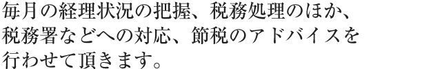 毎月の経理状況の把握、税務処理のほか、税務署などへの対応、節税のアドバイスを行わせて頂きます。